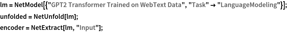 lm = NetModel[{"GPT2 Transformer Trained on WebText Data", "Task" -> "LanguageModeling"}];
unfolded = NetUnfold[lm];
encoder = NetExtract[lm, "Input"];