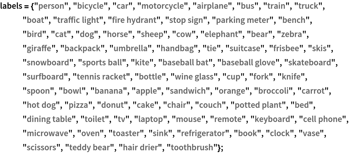labels = {"person", "bicycle", "car", "motorcycle", "airplane", "bus",
    "train", "truck", "boat", "traffic light", "fire hydrant", "stop sign", "parking meter", "bench", "bird", "cat", "dog", "horse", "sheep", "cow", "elephant", "bear", "zebra", "giraffe", "backpack", "umbrella", "handbag", "tie", "suitcase", "frisbee", "skis", "snowboard", "sports ball", "kite", "baseball bat", "baseball glove", "skateboard", "surfboard", "tennis racket", "bottle", "wine glass", "cup", "fork", "knife", "spoon", "bowl", "banana", "apple", "sandwich", "orange", "broccoli", "carrot", "hot dog", "pizza", "donut", "cake", "chair", "couch", "potted plant", "bed", "dining table", "toilet", "tv", "laptop", "mouse", "remote", "keyboard", "cell phone", "microwave", "oven", "toaster", "sink", "refrigerator", "book", "clock", "vase", "scissors", "teddy bear", "hair drier", "toothbrush"};
