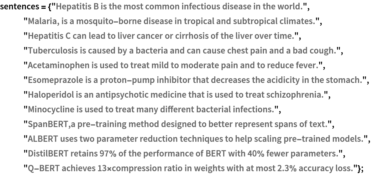 sentences = {"Hepatitis B is the most common infectious disease in the world.", "Malaria, is a mosquito-borne disease in tropical and subtropical climates.", "Hepatitis C can lead to liver cancer or cirrhosis of the liver over time.", "Tuberculosis is caused by a bacteria and can cause chest pain and a bad cough.",
   "Acetaminophen is used to treat mild to moderate pain and to reduce fever.",
   "Esomeprazole is a proton-pump inhibitor that decreases the acidicity in the stomach.",
   "Haloperidol is an antipsychotic medicine that is used to treat schizophrenia.",
   "Minocycline is used to treat many different bacterial infections.",
   "SpanBERT,a pre-training method designed to better represent spans of text.", "ALBERT uses two parameter reduction techniques to help scaling pre-trained models.",
   "DistilBERT retains 97% of the performance of BERT with 40% fewer parameters.",
   "Q-BERT achieves 13\[Times]compression ratio in weights with at most 2.3% accuracy loss."};