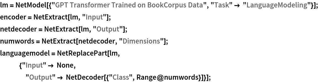 lm = NetModel[{"GPT Transformer Trained on BookCorpus Data", "Task" -> "LanguageModeling"}];
encoder = NetExtract[lm, "Input"];
netdecoder = NetExtract[lm, "Output"];
numwords = NetExtract[netdecoder, "Dimensions"];
languagemodel = NetReplacePart[lm,
   {"Input" -> None,
    "Output" -> NetDecoder[{"Class", Range@numwords}]}];