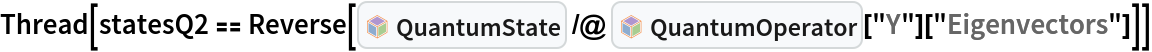 Thread[statesQ2 == Reverse[InterpretationBox[FrameBox[TagBox[TooltipBox[PaneBox[GridBox[List[List[GraphicsBox[List[Thickness[0.0025`], List[FaceForm[List[RGBColor[0.9607843137254902`, 0.5058823529411764`, 0.19607843137254902`], Opacity[1.`]]], FilledCurveBox[List[List[List[0, 2, 0], List[0, 1, 0], List[0, 1, 0], List[0, 1, 0], List[0, 1, 0]], List[List[0, 2, 0], List[0, 1, 0], List[0, 1, 0], List[0, 1, 0], List[0, 1, 0]], List[List[0, 2, 0], List[0, 1, 0], List[0, 1, 0], List[0, 1, 0], List[0, 1, 0], List[0, 1, 0]], List[List[0, 2, 0], List[1, 3, 3], List[0, 1, 0], List[1, 3, 3], List[0, 1, 0], List[1, 3, 3], List[0, 1, 0], List[1, 3, 3], List[1, 3, 3], List[0, 1, 0], List[1, 3, 3], List[0, 1, 0], List[1, 3, 3]]], List[List[List[205.`, 22.863691329956055`], List[205.`, 212.31669425964355`], List[246.01799774169922`, 235.99870109558105`], List[369.0710144042969`, 307.0436840057373`], List[369.0710144042969`, 117.59068870544434`], List[205.`, 22.863691329956055`]], List[List[30.928985595703125`, 307.0436840057373`], List[153.98200225830078`, 235.99870109558105`], List[195.`, 212.31669425964355`], List[195.`, 22.863691329956055`], List[30.928985595703125`, 117.59068870544434`], List[30.928985595703125`, 307.0436840057373`]], List[List[200.`, 410.42970085144043`], List[364.0710144042969`, 315.7036876678467`], List[241.01799774169922`, 244.65868949890137`], List[200.`, 220.97669792175293`], List[158.98200225830078`, 244.65868949890137`], List[35.928985595703125`, 315.7036876678467`], List[200.`, 410.42970085144043`]], List[List[376.5710144042969`, 320.03370475769043`], List[202.5`, 420.53370475769043`], List[200.95300006866455`, 421.42667961120605`], List[199.04699993133545`, 421.42667961120605`], List[197.5`, 420.53370475769043`], List[23.428985595703125`, 320.03370475769043`], List[21.882003784179688`, 319.1406993865967`], List[20.928985595703125`, 317.4896984100342`], List[20.928985595703125`, 315.7036876678467`], List[20.928985595703125`, 114.70369529724121`], List[20.928985595703125`, 112.91769218444824`], List[21.882003784179688`, 111.26669120788574`], List[23.428985595703125`, 110.37369346618652`], List[197.5`, 9.87369155883789`], List[198.27300024032593`, 9.426692008972168`], List[199.13700008392334`, 9.203690528869629`], List[200.`, 9.203690528869629`], List[200.86299991607666`, 9.203690528869629`], List[201.72699999809265`, 9.426692008972168`], List[202.5`, 9.87369155883789`], List[376.5710144042969`, 110.37369346618652`], List[378.1179962158203`, 111.26669120788574`], List[379.0710144042969`, 112.91769218444824`], List[379.0710144042969`, 114.70369529724121`], List[379.0710144042969`, 315.7036876678467`], List[379.0710144042969`, 317.4896984100342`], List[378.1179962158203`, 319.1406993865967`], List[376.5710144042969`, 320.03370475769043`]]]]], List[FaceForm[List[RGBColor[0.5529411764705883`, 0.6745098039215687`, 0.8117647058823529`], Opacity[1.`]]], FilledCurveBox[List[List[List[0, 2, 0], List[0, 1, 0], List[0, 1, 0], List[0, 1, 0]]], List[List[List[44.92900085449219`, 282.59088134765625`], List[181.00001525878906`, 204.0298843383789`], List[181.00001525878906`, 46.90887451171875`], List[44.92900085449219`, 125.46986389160156`], List[44.92900085449219`, 282.59088134765625`]]]]], List[FaceForm[List[RGBColor[0.6627450980392157`, 0.803921568627451`, 0.5686274509803921`], Opacity[1.`]]], FilledCurveBox[List[List[List[0, 2, 0], List[0, 1, 0], List[0, 1, 0], List[0, 1, 0]]], List[List[List[355.0710144042969`, 282.59088134765625`], List[355.0710144042969`, 125.46986389160156`], List[219.`, 46.90887451171875`], List[219.`, 204.0298843383789`], List[355.0710144042969`, 282.59088134765625`]]]]], List[FaceForm[List[RGBColor[0.6901960784313725`, 0.5882352941176471`, 0.8117647058823529`], Opacity[1.`]]], FilledCurveBox[List[List[List[0, 2, 0], List[0, 1, 0], List[0, 1, 0], List[0, 1, 0]]], List[List[List[200.`, 394.0606994628906`], List[336.0710144042969`, 315.4997024536133`], List[200.`, 236.93968200683594`], List[63.928985595703125`, 315.4997024536133`], List[200.`, 394.0606994628906`]]]]]], List[Rule[BaselinePosition, Scaled[0.15`]], Rule[ImageSize, 10], Rule[ImageSize, 15]]], StyleBox[RowBox[List["QuantumState", " "]], Rule[ShowAutoStyles, False], Rule[ShowStringCharacters, False], Rule[FontSize, Times[0.9`, Inherited]], Rule[FontColor, GrayLevel[0.1`]]]]], Rule[GridBoxSpacings, List[Rule["Columns", List[List[0.25`]]]]]], Rule[Alignment, List[Left, Baseline]], Rule[BaselinePosition, Baseline], Rule[FrameMargins, List[List[3, 0], List[0, 0]]], Rule[BaseStyle, List[Rule[LineSpacing, List[0, 0]], Rule[LineBreakWithin, False]]]], RowBox[List["PacletSymbol", "[", RowBox[List["\"Wolfram/QuantumFramework\"", ",", "\"Wolfram`QuantumFramework`QuantumState\""]], "]"]], Rule[TooltipStyle, List[Rule[ShowAutoStyles, True], Rule[ShowStringCharacters, True]]]], Function[Annotation[Slot[1], Style[Defer[PacletSymbol["Wolfram/QuantumFramework", "Wolfram`QuantumFramework`QuantumState"]], Rule[ShowStringCharacters, True]], "Tooltip"]]], Rule[Background, RGBColor[0.968`, 0.976`, 0.984`]], Rule[BaselinePosition, Baseline], Rule[DefaultBaseStyle, List[]], Rule[FrameMargins, List[List[0, 0], List[1, 1]]], Rule[FrameStyle, RGBColor[0.831`, 0.847`, 0.85`]], Rule[RoundingRadius, 4]], PacletSymbol["Wolfram/QuantumFramework", "Wolfram`QuantumFramework`QuantumState"], Rule[Selectable, False], Rule[SelectWithContents, True], Rule[BoxID, "PacletSymbolBox"]] /@ InterpretationBox[FrameBox[TagBox[TooltipBox[PaneBox[GridBox[List[List[GraphicsBox[List[Thickness[0.0025`], List[FaceForm[List[RGBColor[0.9607843137254902`, 0.5058823529411764`, 0.19607843137254902`], Opacity[1.`]]], FilledCurveBox[List[List[List[0, 2, 0], List[0, 1, 0], List[0, 1, 0], List[0, 1, 0], List[0, 1, 0]], List[List[0, 2, 0], List[0, 1, 0], List[0, 1, 0], List[0, 1, 0], List[0, 1, 0]], List[List[0, 2, 0], List[0, 1, 0], List[0, 1, 0], List[0, 1, 0], List[0, 1, 0], List[0, 1, 0]], List[List[0, 2, 0], List[1, 3, 3], List[0, 1, 0], List[1, 3, 3], List[0, 1, 0], List[1, 3, 3], List[0, 1, 0], List[1, 3, 3], List[1, 3, 3], List[0, 1, 0], List[1, 3, 3], List[0, 1, 0], List[1, 3, 3]]], List[List[List[205.`, 22.863691329956055`], List[205.`, 212.31669425964355`], List[246.01799774169922`, 235.99870109558105`], List[369.0710144042969`, 307.0436840057373`], List[369.0710144042969`, 117.59068870544434`], List[205.`, 22.863691329956055`]], List[List[30.928985595703125`, 307.0436840057373`], List[153.98200225830078`, 235.99870109558105`], List[195.`, 212.31669425964355`], List[195.`, 22.863691329956055`], List[30.928985595703125`, 117.59068870544434`], List[30.928985595703125`, 307.0436840057373`]], List[List[200.`, 410.42970085144043`], List[364.0710144042969`, 315.7036876678467`], List[241.01799774169922`, 244.65868949890137`], List[200.`, 220.97669792175293`], List[158.98200225830078`, 244.65868949890137`], List[35.928985595703125`, 315.7036876678467`], List[200.`, 410.42970085144043`]], List[List[376.5710144042969`, 320.03370475769043`], List[202.5`, 420.53370475769043`], List[200.95300006866455`, 421.42667961120605`], List[199.04699993133545`, 421.42667961120605`], List[197.5`, 420.53370475769043`], List[23.428985595703125`, 320.03370475769043`], List[21.882003784179688`, 319.1406993865967`], List[20.928985595703125`, 317.4896984100342`], List[20.928985595703125`, 315.7036876678467`], List[20.928985595703125`, 114.70369529724121`], List[20.928985595703125`, 112.91769218444824`], List[21.882003784179688`, 111.26669120788574`], List[23.428985595703125`, 110.37369346618652`], List[197.5`, 9.87369155883789`], List[198.27300024032593`, 9.426692008972168`], List[199.13700008392334`, 9.203690528869629`], List[200.`, 9.203690528869629`], List[200.86299991607666`, 9.203690528869629`], List[201.72699999809265`, 9.426692008972168`], List[202.5`, 9.87369155883789`], List[376.5710144042969`, 110.37369346618652`], List[378.1179962158203`, 111.26669120788574`], List[379.0710144042969`, 112.91769218444824`], List[379.0710144042969`, 114.70369529724121`], List[379.0710144042969`, 315.7036876678467`], List[379.0710144042969`, 317.4896984100342`], List[378.1179962158203`, 319.1406993865967`], List[376.5710144042969`, 320.03370475769043`]]]]], List[FaceForm[List[RGBColor[0.5529411764705883`, 0.6745098039215687`, 0.8117647058823529`], Opacity[1.`]]], FilledCurveBox[List[List[List[0, 2, 0], List[0, 1, 0], List[0, 1, 0], List[0, 1, 0]]], List[List[List[44.92900085449219`, 282.59088134765625`], List[181.00001525878906`, 204.0298843383789`], List[181.00001525878906`, 46.90887451171875`], List[44.92900085449219`, 125.46986389160156`], List[44.92900085449219`, 282.59088134765625`]]]]], List[FaceForm[List[RGBColor[0.6627450980392157`, 0.803921568627451`, 0.5686274509803921`], Opacity[1.`]]], FilledCurveBox[List[List[List[0, 2, 0], List[0, 1, 0], List[0, 1, 0], List[0, 1, 0]]], List[List[List[355.0710144042969`, 282.59088134765625`], List[355.0710144042969`, 125.46986389160156`], List[219.`, 46.90887451171875`], List[219.`, 204.0298843383789`], List[355.0710144042969`, 282.59088134765625`]]]]], List[FaceForm[List[RGBColor[0.6901960784313725`, 0.5882352941176471`, 0.8117647058823529`], Opacity[1.`]]], FilledCurveBox[List[List[List[0, 2, 0], List[0, 1, 0], List[0, 1, 0], List[0, 1, 0]]], List[List[List[200.`, 394.0606994628906`], List[336.0710144042969`, 315.4997024536133`], List[200.`, 236.93968200683594`], List[63.928985595703125`, 315.4997024536133`], List[200.`, 394.0606994628906`]]]]]], List[Rule[BaselinePosition, Scaled[0.15`]], Rule[ImageSize, 10], Rule[ImageSize, 15]]], StyleBox[RowBox[List["QuantumOperator", " "]], Rule[ShowAutoStyles, False], Rule[ShowStringCharacters, False], Rule[FontSize, Times[0.9`, Inherited]], Rule[FontColor, GrayLevel[0.1`]]]]], Rule[GridBoxSpacings, List[Rule["Columns", List[List[0.25`]]]]]], Rule[Alignment, List[Left, Baseline]], Rule[BaselinePosition, Baseline], Rule[FrameMargins, List[List[3, 0], List[0, 0]]], Rule[BaseStyle, List[Rule[LineSpacing, List[0, 0]], Rule[LineBreakWithin, False]]]], RowBox[List["PacletSymbol", "[", RowBox[List["\"Wolfram/QuantumFramework\"", ",", "\"Wolfram`QuantumFramework`QuantumOperator\""]], "]"]], Rule[TooltipStyle, List[Rule[ShowAutoStyles, True], Rule[ShowStringCharacters, True]]]], Function[Annotation[Slot[1], Style[Defer[PacletSymbol["Wolfram/QuantumFramework", "Wolfram`QuantumFramework`QuantumOperator"]], Rule[ShowStringCharacters, True]], "Tooltip"]]], Rule[Background, RGBColor[0.968`, 0.976`, 0.984`]], Rule[BaselinePosition, Baseline], Rule[DefaultBaseStyle, List[]], Rule[FrameMargins, List[List[0, 0], List[1, 1]]], Rule[FrameStyle, RGBColor[0.831`, 0.847`, 0.85`]], Rule[RoundingRadius, 4]], PacletSymbol["Wolfram/QuantumFramework", "Wolfram`QuantumFramework`QuantumOperator"], Rule[Selectable, False], Rule[SelectWithContents, True], Rule[BoxID, "PacletSymbolBox"]]["Y"]["Eigenvectors"]]]