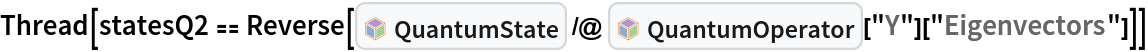 Thread[statesQ2 == Reverse[InterpretationBox[FrameBox[TagBox[TooltipBox[PaneBox[GridBox[List[List[GraphicsBox[List[Thickness[0.0025`], List[FaceForm[List[RGBColor[0.9607843137254902`, 0.5058823529411764`, 0.19607843137254902`], Opacity[1.`]]], FilledCurveBox[List[List[List[0, 2, 0], List[0, 1, 0], List[0, 1, 0], List[0, 1, 0], List[0, 1, 0]], List[List[0, 2, 0], List[0, 1, 0], List[0, 1, 0], List[0, 1, 0], List[0, 1, 0]], List[List[0, 2, 0], List[0, 1, 0], List[0, 1, 0], List[0, 1, 0], List[0, 1, 0], List[0, 1, 0]], List[List[0, 2, 0], List[1, 3, 3], List[0, 1, 0], List[1, 3, 3], List[0, 1, 0], List[1, 3, 3], List[0, 1, 0], List[1, 3, 3], List[1, 3, 3], List[0, 1, 0], List[1, 3, 3], List[0, 1, 0], List[1, 3, 3]]], List[List[List[205.`, 22.863691329956055`], List[205.`, 212.31669425964355`], List[246.01799774169922`, 235.99870109558105`], List[369.0710144042969`, 307.0436840057373`], List[369.0710144042969`, 117.59068870544434`], List[205.`, 22.863691329956055`]], List[List[30.928985595703125`, 307.0436840057373`], List[153.98200225830078`, 235.99870109558105`], List[195.`, 212.31669425964355`], List[195.`, 22.863691329956055`], List[30.928985595703125`, 117.59068870544434`], List[30.928985595703125`, 307.0436840057373`]], List[List[200.`, 410.42970085144043`], List[364.0710144042969`, 315.7036876678467`], List[241.01799774169922`, 244.65868949890137`], List[200.`, 220.97669792175293`], List[158.98200225830078`, 244.65868949890137`], List[35.928985595703125`, 315.7036876678467`], List[200.`, 410.42970085144043`]], List[List[376.5710144042969`, 320.03370475769043`], List[202.5`, 420.53370475769043`], List[200.95300006866455`, 421.42667961120605`], List[199.04699993133545`, 421.42667961120605`], List[197.5`, 420.53370475769043`], List[23.428985595703125`, 320.03370475769043`], List[21.882003784179688`, 319.1406993865967`], List[20.928985595703125`, 317.4896984100342`], List[20.928985595703125`, 315.7036876678467`], List[20.928985595703125`, 114.70369529724121`], List[20.928985595703125`, 112.91769218444824`], List[21.882003784179688`, 111.26669120788574`], List[23.428985595703125`, 110.37369346618652`], List[197.5`, 9.87369155883789`], List[198.27300024032593`, 9.426692008972168`], List[199.13700008392334`, 9.203690528869629`], List[200.`, 9.203690528869629`], List[200.86299991607666`, 9.203690528869629`], List[201.72699999809265`, 9.426692008972168`], List[202.5`, 9.87369155883789`], List[376.5710144042969`, 110.37369346618652`], List[378.1179962158203`, 111.26669120788574`], List[379.0710144042969`, 112.91769218444824`], List[379.0710144042969`, 114.70369529724121`], List[379.0710144042969`, 315.7036876678467`], List[379.0710144042969`, 317.4896984100342`], List[378.1179962158203`, 319.1406993865967`], List[376.5710144042969`, 320.03370475769043`]]]]], List[FaceForm[List[RGBColor[0.5529411764705883`, 0.6745098039215687`, 0.8117647058823529`], Opacity[1.`]]], FilledCurveBox[List[List[List[0, 2, 0], List[0, 1, 0], List[0, 1, 0], List[0, 1, 0]]], List[List[List[44.92900085449219`, 282.59088134765625`], List[181.00001525878906`, 204.0298843383789`], List[181.00001525878906`, 46.90887451171875`], List[44.92900085449219`, 125.46986389160156`], List[44.92900085449219`, 282.59088134765625`]]]]], List[FaceForm[List[RGBColor[0.6627450980392157`, 0.803921568627451`, 0.5686274509803921`], Opacity[1.`]]], FilledCurveBox[List[List[List[0, 2, 0], List[0, 1, 0], List[0, 1, 0], List[0, 1, 0]]], List[List[List[355.0710144042969`, 282.59088134765625`], List[355.0710144042969`, 125.46986389160156`], List[219.`, 46.90887451171875`], List[219.`, 204.0298843383789`], List[355.0710144042969`, 282.59088134765625`]]]]], List[FaceForm[List[RGBColor[0.6901960784313725`, 0.5882352941176471`, 0.8117647058823529`], Opacity[1.`]]], FilledCurveBox[List[List[List[0, 2, 0], List[0, 1, 0], List[0, 1, 0], List[0, 1, 0]]], List[List[List[200.`, 394.0606994628906`], List[336.0710144042969`, 315.4997024536133`], List[200.`, 236.93968200683594`], List[63.928985595703125`, 315.4997024536133`], List[200.`, 394.0606994628906`]]]]]], List[Rule[BaselinePosition, Scaled[0.15`]], Rule[ImageSize, 10], Rule[ImageSize, 15]]], StyleBox[RowBox[List["QuantumState", " "]], Rule[ShowAutoStyles, False], Rule[ShowStringCharacters, False], Rule[FontSize, Times[0.9`, Inherited]], Rule[FontColor, GrayLevel[0.1`]]]]], Rule[GridBoxSpacings, List[Rule["Columns", List[List[0.25`]]]]]], Rule[Alignment, List[Left, Baseline]], Rule[BaselinePosition, Baseline], Rule[FrameMargins, List[List[3, 0], List[0, 0]]], Rule[BaseStyle, List[Rule[LineSpacing, List[0, 0]], Rule[LineBreakWithin, False]]]], RowBox[List["PacletSymbol", "[", RowBox[List["\"Wolfram/QuantumFramework\"", ",", "\"Wolfram`QuantumFramework`QuantumState\""]], "]"]], Rule[TooltipStyle, List[Rule[ShowAutoStyles, True], Rule[ShowStringCharacters, True]]]], Function[Annotation[Slot[1], Style[Defer[PacletSymbol["Wolfram/QuantumFramework", "Wolfram`QuantumFramework`QuantumState"]], Rule[ShowStringCharacters, True]], "Tooltip"]]], Rule[Background, RGBColor[0.968`, 0.976`, 0.984`]], Rule[BaselinePosition, Baseline], Rule[DefaultBaseStyle, List[]], Rule[FrameMargins, List[List[0, 0], List[1, 1]]], Rule[FrameStyle, RGBColor[0.831`, 0.847`, 0.85`]], Rule[RoundingRadius, 4]], PacletSymbol["Wolfram/QuantumFramework", "Wolfram`QuantumFramework`QuantumState"], Rule[Selectable, False], Rule[SelectWithContents, True], Rule[BoxID, "PacletSymbolBox"]] /@ InterpretationBox[FrameBox[TagBox[TooltipBox[PaneBox[GridBox[List[List[GraphicsBox[List[Thickness[0.0025`], List[FaceForm[List[RGBColor[0.9607843137254902`, 0.5058823529411764`, 0.19607843137254902`], Opacity[1.`]]], FilledCurveBox[List[List[List[0, 2, 0], List[0, 1, 0], List[0, 1, 0], List[0, 1, 0], List[0, 1, 0]], List[List[0, 2, 0], List[0, 1, 0], List[0, 1, 0], List[0, 1, 0], List[0, 1, 0]], List[List[0, 2, 0], List[0, 1, 0], List[0, 1, 0], List[0, 1, 0], List[0, 1, 0], List[0, 1, 0]], List[List[0, 2, 0], List[1, 3, 3], List[0, 1, 0], List[1, 3, 3], List[0, 1, 0], List[1, 3, 3], List[0, 1, 0], List[1, 3, 3], List[1, 3, 3], List[0, 1, 0], List[1, 3, 3], List[0, 1, 0], List[1, 3, 3]]], List[List[List[205.`, 22.863691329956055`], List[205.`, 212.31669425964355`], List[246.01799774169922`, 235.99870109558105`], List[369.0710144042969`, 307.0436840057373`], List[369.0710144042969`, 117.59068870544434`], List[205.`, 22.863691329956055`]], List[List[30.928985595703125`, 307.0436840057373`], List[153.98200225830078`, 235.99870109558105`], List[195.`, 212.31669425964355`], List[195.`, 22.863691329956055`], List[30.928985595703125`, 117.59068870544434`], List[30.928985595703125`, 307.0436840057373`]], List[List[200.`, 410.42970085144043`], List[364.0710144042969`, 315.7036876678467`], List[241.01799774169922`, 244.65868949890137`], List[200.`, 220.97669792175293`], List[158.98200225830078`, 244.65868949890137`], List[35.928985595703125`, 315.7036876678467`], List[200.`, 410.42970085144043`]], List[List[376.5710144042969`, 320.03370475769043`], List[202.5`, 420.53370475769043`], List[200.95300006866455`, 421.42667961120605`], List[199.04699993133545`, 421.42667961120605`], List[197.5`, 420.53370475769043`], List[23.428985595703125`, 320.03370475769043`], List[21.882003784179688`, 319.1406993865967`], List[20.928985595703125`, 317.4896984100342`], List[20.928985595703125`, 315.7036876678467`], List[20.928985595703125`, 114.70369529724121`], List[20.928985595703125`, 112.91769218444824`], List[21.882003784179688`, 111.26669120788574`], List[23.428985595703125`, 110.37369346618652`], List[197.5`, 9.87369155883789`], List[198.27300024032593`, 9.426692008972168`], List[199.13700008392334`, 9.203690528869629`], List[200.`, 9.203690528869629`], List[200.86299991607666`, 9.203690528869629`], List[201.72699999809265`, 9.426692008972168`], List[202.5`, 9.87369155883789`], List[376.5710144042969`, 110.37369346618652`], List[378.1179962158203`, 111.26669120788574`], List[379.0710144042969`, 112.91769218444824`], List[379.0710144042969`, 114.70369529724121`], List[379.0710144042969`, 315.7036876678467`], List[379.0710144042969`, 317.4896984100342`], List[378.1179962158203`, 319.1406993865967`], List[376.5710144042969`, 320.03370475769043`]]]]], List[FaceForm[List[RGBColor[0.5529411764705883`, 0.6745098039215687`, 0.8117647058823529`], Opacity[1.`]]], FilledCurveBox[List[List[List[0, 2, 0], List[0, 1, 0], List[0, 1, 0], List[0, 1, 0]]], List[List[List[44.92900085449219`, 282.59088134765625`], List[181.00001525878906`, 204.0298843383789`], List[181.00001525878906`, 46.90887451171875`], List[44.92900085449219`, 125.46986389160156`], List[44.92900085449219`, 282.59088134765625`]]]]], List[FaceForm[List[RGBColor[0.6627450980392157`, 0.803921568627451`, 0.5686274509803921`], Opacity[1.`]]], FilledCurveBox[List[List[List[0, 2, 0], List[0, 1, 0], List[0, 1, 0], List[0, 1, 0]]], List[List[List[355.0710144042969`, 282.59088134765625`], List[355.0710144042969`, 125.46986389160156`], List[219.`, 46.90887451171875`], List[219.`, 204.0298843383789`], List[355.0710144042969`, 282.59088134765625`]]]]], List[FaceForm[List[RGBColor[0.6901960784313725`, 0.5882352941176471`, 0.8117647058823529`], Opacity[1.`]]], FilledCurveBox[List[List[List[0, 2, 0], List[0, 1, 0], List[0, 1, 0], List[0, 1, 0]]], List[List[List[200.`, 394.0606994628906`], List[336.0710144042969`, 315.4997024536133`], List[200.`, 236.93968200683594`], List[63.928985595703125`, 315.4997024536133`], List[200.`, 394.0606994628906`]]]]]], List[Rule[BaselinePosition, Scaled[0.15`]], Rule[ImageSize, 10], Rule[ImageSize, 15]]], StyleBox[RowBox[List["QuantumOperator", " "]], Rule[ShowAutoStyles, False], Rule[ShowStringCharacters, False], Rule[FontSize, Times[0.9`, Inherited]], Rule[FontColor, GrayLevel[0.1`]]]]], Rule[GridBoxSpacings, List[Rule["Columns", List[List[0.25`]]]]]], Rule[Alignment, List[Left, Baseline]], Rule[BaselinePosition, Baseline], Rule[FrameMargins, List[List[3, 0], List[0, 0]]], Rule[BaseStyle, List[Rule[LineSpacing, List[0, 0]], Rule[LineBreakWithin, False]]]], RowBox[List["PacletSymbol", "[", RowBox[List["\"Wolfram/QuantumFramework\"", ",", "\"Wolfram`QuantumFramework`QuantumOperator\""]], "]"]], Rule[TooltipStyle, List[Rule[ShowAutoStyles, True], Rule[ShowStringCharacters, True]]]], Function[Annotation[Slot[1], Style[Defer[PacletSymbol["Wolfram/QuantumFramework", "Wolfram`QuantumFramework`QuantumOperator"]], Rule[ShowStringCharacters, True]], "Tooltip"]]], Rule[Background, RGBColor[0.968`, 0.976`, 0.984`]], Rule[BaselinePosition, Baseline], Rule[DefaultBaseStyle, List[]], Rule[FrameMargins, List[List[0, 0], List[1, 1]]], Rule[FrameStyle, RGBColor[0.831`, 0.847`, 0.85`]], Rule[RoundingRadius, 4]], PacletSymbol["Wolfram/QuantumFramework", "Wolfram`QuantumFramework`QuantumOperator"], Rule[Selectable, False], Rule[SelectWithContents, True], Rule[BoxID, "PacletSymbolBox"]]["Y"]["Eigenvectors"]]]