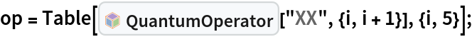 op = Table[InterpretationBox[FrameBox[TagBox[TooltipBox[PaneBox[GridBox[List[List[GraphicsBox[List[Thickness[0.0025`], List[FaceForm[List[RGBColor[0.9607843137254902`, 0.5058823529411764`, 0.19607843137254902`], Opacity[1.`]]], FilledCurveBox[List[List[List[0, 2, 0], List[0, 1, 0], List[0, 1, 0], List[0, 1, 0], List[0, 1, 0]], List[List[0, 2, 0], List[0, 1, 0], List[0, 1, 0], List[0, 1, 0], List[0, 1, 0]], List[List[0, 2, 0], List[0, 1, 0], List[0, 1, 0], List[0, 1, 0], List[0, 1, 0], List[0, 1, 0]], List[List[0, 2, 0], List[1, 3, 3], List[0, 1, 0], List[1, 3, 3], List[0, 1, 0], List[1, 3, 3], List[0, 1, 0], List[1, 3, 3], List[1, 3, 3], List[0, 1, 0], List[1, 3, 3], List[0, 1, 0], List[1, 3, 3]]], List[List[List[205.`, 22.863691329956055`], List[205.`, 212.31669425964355`], List[246.01799774169922`, 235.99870109558105`], List[369.0710144042969`, 307.0436840057373`], List[369.0710144042969`, 117.59068870544434`], List[205.`, 22.863691329956055`]], List[List[30.928985595703125`, 307.0436840057373`], List[153.98200225830078`, 235.99870109558105`], List[195.`, 212.31669425964355`], List[195.`, 22.863691329956055`], List[30.928985595703125`, 117.59068870544434`], List[30.928985595703125`, 307.0436840057373`]], List[List[200.`, 410.42970085144043`], List[364.0710144042969`, 315.7036876678467`], List[241.01799774169922`, 244.65868949890137`], List[200.`, 220.97669792175293`], List[158.98200225830078`, 244.65868949890137`], List[35.928985595703125`, 315.7036876678467`], List[200.`, 410.42970085144043`]], List[List[376.5710144042969`, 320.03370475769043`], List[202.5`, 420.53370475769043`], List[200.95300006866455`, 421.42667961120605`], List[199.04699993133545`, 421.42667961120605`], List[197.5`, 420.53370475769043`], List[23.428985595703125`, 320.03370475769043`], List[21.882003784179688`, 319.1406993865967`], List[20.928985595703125`, 317.4896984100342`], List[20.928985595703125`, 315.7036876678467`], List[20.928985595703125`, 114.70369529724121`], List[20.928985595703125`, 112.91769218444824`], List[21.882003784179688`, 111.26669120788574`], List[23.428985595703125`, 110.37369346618652`], List[197.5`, 9.87369155883789`], List[198.27300024032593`, 9.426692008972168`], List[199.13700008392334`, 9.203690528869629`], List[200.`, 9.203690528869629`], List[200.86299991607666`, 9.203690528869629`], List[201.72699999809265`, 9.426692008972168`], List[202.5`, 9.87369155883789`], List[376.5710144042969`, 110.37369346618652`], List[378.1179962158203`, 111.26669120788574`], List[379.0710144042969`, 112.91769218444824`], List[379.0710144042969`, 114.70369529724121`], List[379.0710144042969`, 315.7036876678467`], List[379.0710144042969`, 317.4896984100342`], List[378.1179962158203`, 319.1406993865967`], List[376.5710144042969`, 320.03370475769043`]]]]], List[FaceForm[List[RGBColor[0.5529411764705883`, 0.6745098039215687`, 0.8117647058823529`], Opacity[1.`]]], FilledCurveBox[List[List[List[0, 2, 0], List[0, 1, 0], List[0, 1, 0], List[0, 1, 0]]], List[List[List[44.92900085449219`, 282.59088134765625`], List[181.00001525878906`, 204.0298843383789`], List[181.00001525878906`, 46.90887451171875`], List[44.92900085449219`, 125.46986389160156`], List[44.92900085449219`, 282.59088134765625`]]]]], List[FaceForm[List[RGBColor[0.6627450980392157`, 0.803921568627451`, 0.5686274509803921`], Opacity[1.`]]], FilledCurveBox[List[List[List[0, 2, 0], List[0, 1, 0], List[0, 1, 0], List[0, 1, 0]]], List[List[List[355.0710144042969`, 282.59088134765625`], List[355.0710144042969`, 125.46986389160156`], List[219.`, 46.90887451171875`], List[219.`, 204.0298843383789`], List[355.0710144042969`, 282.59088134765625`]]]]], List[FaceForm[List[RGBColor[0.6901960784313725`, 0.5882352941176471`, 0.8117647058823529`], Opacity[1.`]]], FilledCurveBox[List[List[List[0, 2, 0], List[0, 1, 0], List[0, 1, 0], List[0, 1, 0]]], List[List[List[200.`, 394.0606994628906`], List[336.0710144042969`, 315.4997024536133`], List[200.`, 236.93968200683594`], List[63.928985595703125`, 315.4997024536133`], List[200.`, 394.0606994628906`]]]]]], List[Rule[BaselinePosition, Scaled[0.15`]], Rule[ImageSize, 10], Rule[ImageSize, 15]]], StyleBox[RowBox[List["QuantumOperator", " "]], Rule[ShowAutoStyles, False], Rule[ShowStringCharacters, False], Rule[FontSize, Times[0.9`, Inherited]], Rule[FontColor, GrayLevel[0.1`]]]]], Rule[GridBoxSpacings, List[Rule["Columns", List[List[0.25`]]]]]], Rule[Alignment, List[Left, Baseline]], Rule[BaselinePosition, Baseline], Rule[FrameMargins, List[List[3, 0], List[0, 0]]], Rule[BaseStyle, List[Rule[LineSpacing, List[0, 0]], Rule[LineBreakWithin, False]]]], RowBox[List["PacletSymbol", "[", RowBox[List["\"Wolfram/QuantumFramework\"", ",", "\"Wolfram`QuantumFramework`QuantumOperator\""]], "]"]], Rule[TooltipStyle, List[Rule[ShowAutoStyles, True], Rule[ShowStringCharacters, True]]]], Function[Annotation[Slot[1], Style[Defer[PacletSymbol["Wolfram/QuantumFramework", "Wolfram`QuantumFramework`QuantumOperator"]], Rule[ShowStringCharacters, True]], "Tooltip"]]], Rule[Background, RGBColor[0.968`, 0.976`, 0.984`]], Rule[BaselinePosition, Baseline], Rule[DefaultBaseStyle, List[]], Rule[FrameMargins, List[List[0, 0], List[1, 1]]], Rule[FrameStyle, RGBColor[0.831`, 0.847`, 0.85`]], Rule[RoundingRadius, 4]], PacletSymbol["Wolfram/QuantumFramework", "Wolfram`QuantumFramework`QuantumOperator"], Rule[Selectable, False], Rule[SelectWithContents, True], Rule[BoxID, "PacletSymbolBox"]][
    "XX", {i, i + 1}], {i, 5}];