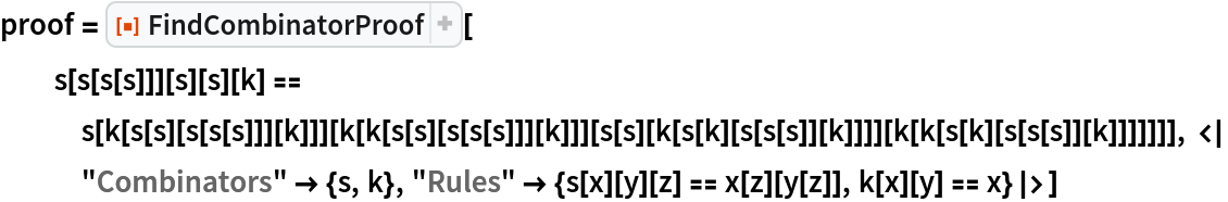 proof = ResourceFunction["FindCombinatorProof"][
  s[s[s[s]]][s][s][k] == s[k[s[s][s[s[s]]][k]]][
    k[k[s[s][s[s[s]]][k]]][
     s[s][k[s[k][s[s[s]][k]]]][k[k[s[k][s[s[s]][k]]]]]]], <|
   "Combinators" -> {s, k}, "Rules" -> {s[x][y][z] == x[z][y[z]], k[x][y] == x}|>]
