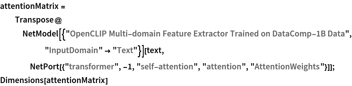 attentionMatrix = Transpose@
   NetModel[{"OpenCLIP Multi-domain Feature Extractor Trained on DataComp-1B Data", "InputDomain" -> "Text"}][text, NetPort[{"transformer", -1, "self-attention", "attention", "AttentionWeights"}]];
Dimensions[attentionMatrix]