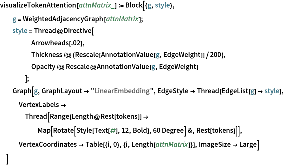 visualizeTokenAttention[attnMatrix_] := Block[{g, style},
  g = WeightedAdjacencyGraph[attnMatrix];
  style = Thread@Directive[
     Arrowheads[.02],
     Thickness /@ (Rescale[AnnotationValue[g, EdgeWeight]]/200),
     Opacity /@ Rescale@AnnotationValue[g, EdgeWeight]
     ];
  Graph[g, GraphLayout -> "LinearEmbedding", EdgeStyle -> Thread[EdgeList[g] -> style], VertexLabels -> Thread[Range[Length@Rest[tokens]] -> Map[Rotate[Style[Text[#], 12, Bold], 60 Degree] &, Rest[tokens]]], VertexCoordinates -> Table[{i, 0}, {i, Length[attnMatrix]}], ImageSize -> Large]
  ]